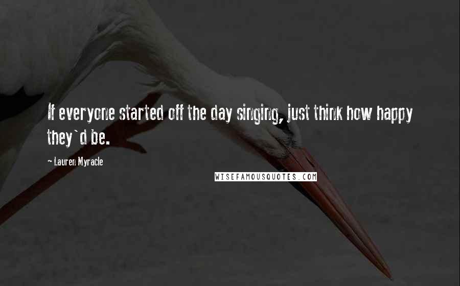 Lauren Myracle Quotes: If everyone started off the day singing, just think how happy they'd be.