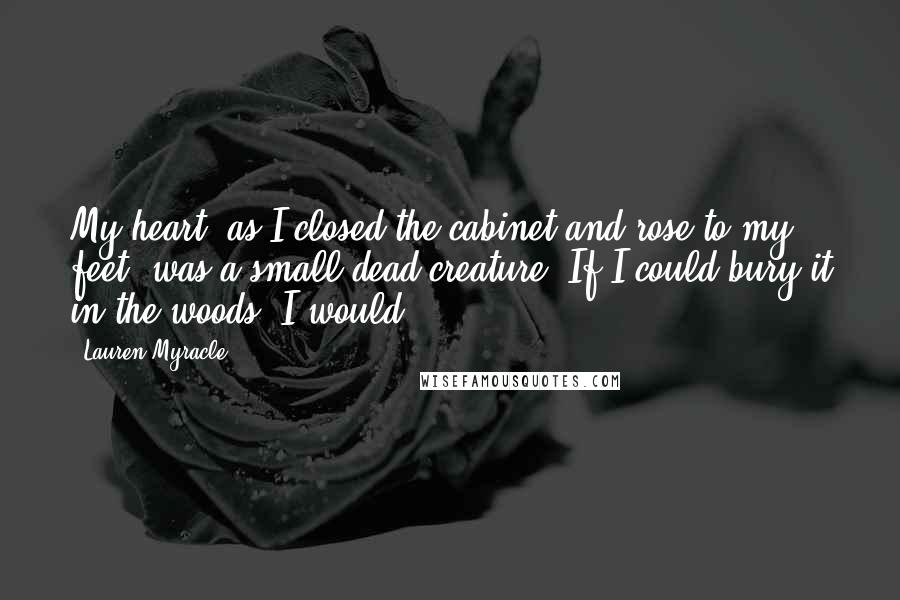 Lauren Myracle Quotes: My heart, as I closed the cabinet and rose to my feet, was a small dead creature. If I could bury it in the woods, I would.