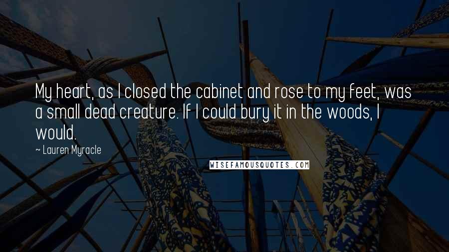 Lauren Myracle Quotes: My heart, as I closed the cabinet and rose to my feet, was a small dead creature. If I could bury it in the woods, I would.