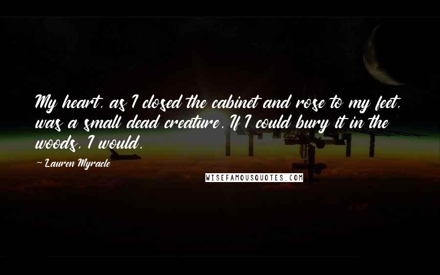 Lauren Myracle Quotes: My heart, as I closed the cabinet and rose to my feet, was a small dead creature. If I could bury it in the woods, I would.