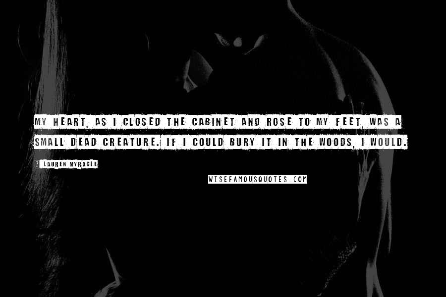 Lauren Myracle Quotes: My heart, as I closed the cabinet and rose to my feet, was a small dead creature. If I could bury it in the woods, I would.