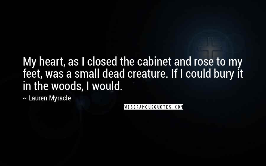 Lauren Myracle Quotes: My heart, as I closed the cabinet and rose to my feet, was a small dead creature. If I could bury it in the woods, I would.