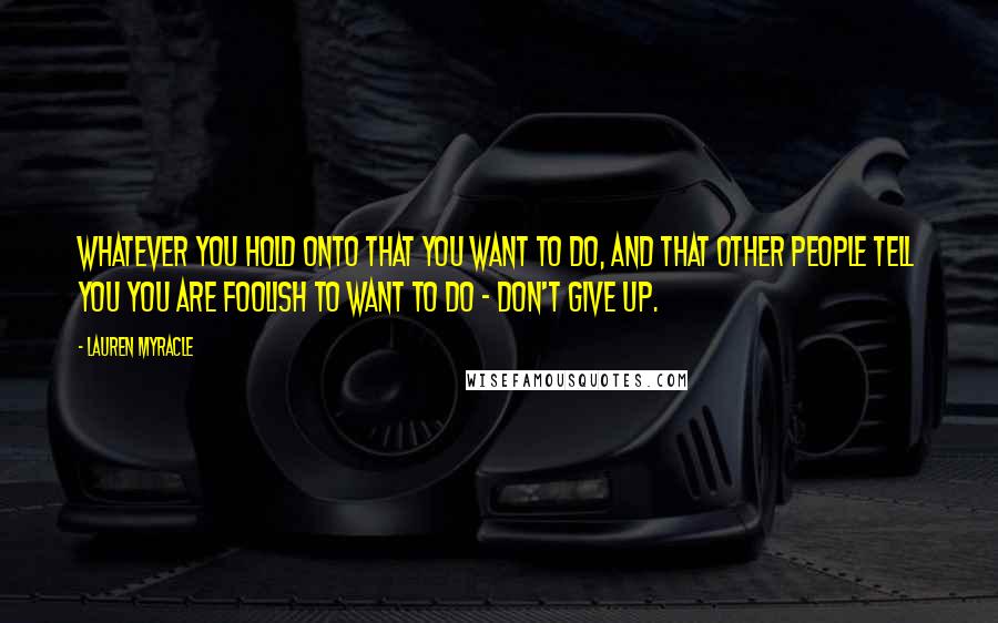 Lauren Myracle Quotes: Whatever you hold onto that you want to do, and that other people tell you you are foolish to want to do - don't give up.