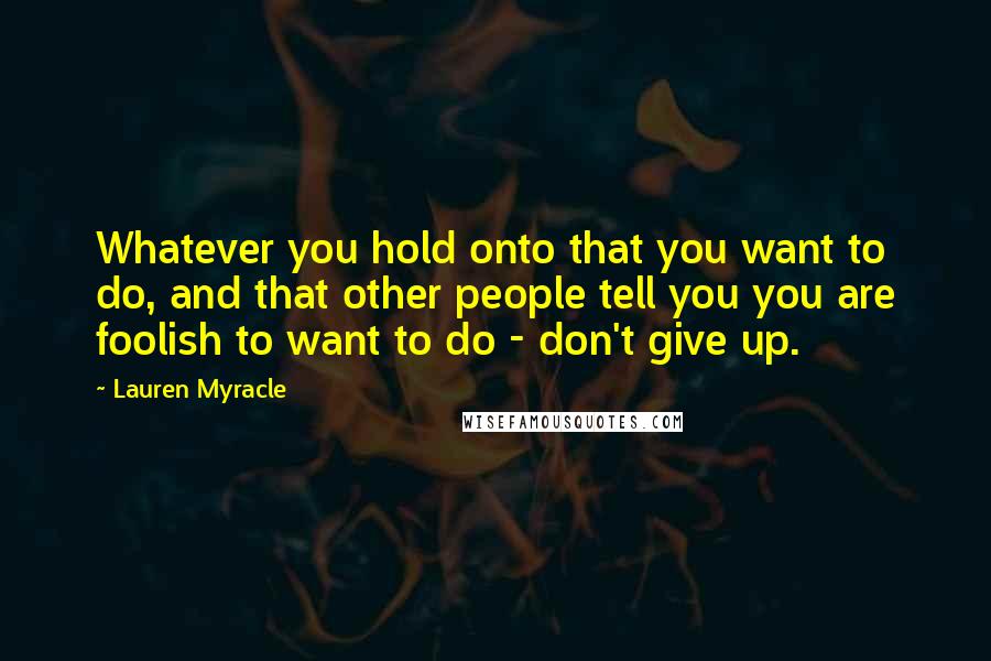 Lauren Myracle Quotes: Whatever you hold onto that you want to do, and that other people tell you you are foolish to want to do - don't give up.