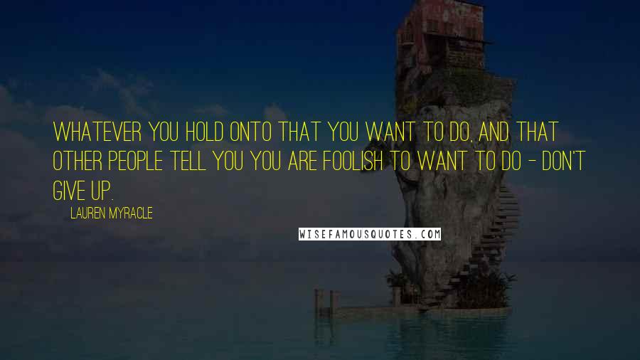 Lauren Myracle Quotes: Whatever you hold onto that you want to do, and that other people tell you you are foolish to want to do - don't give up.