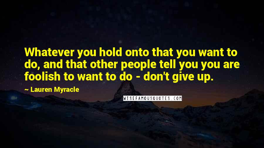Lauren Myracle Quotes: Whatever you hold onto that you want to do, and that other people tell you you are foolish to want to do - don't give up.