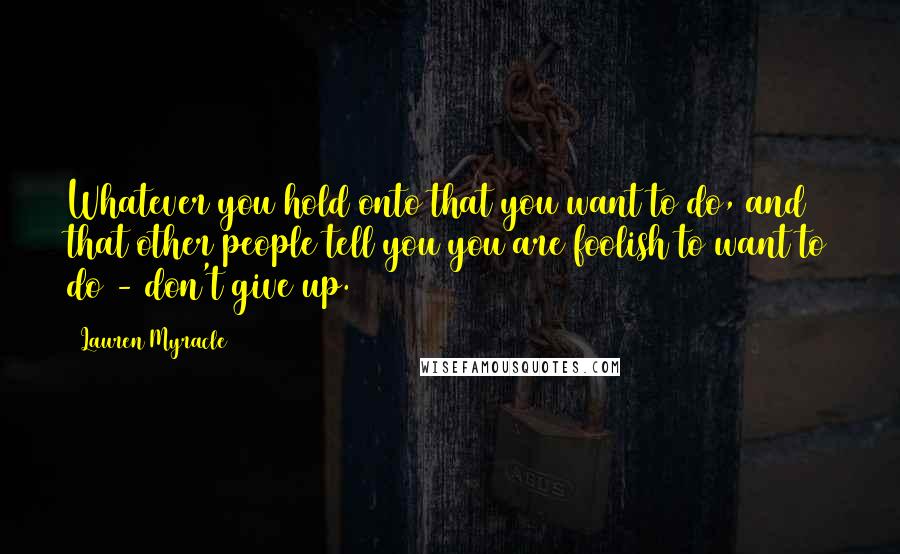 Lauren Myracle Quotes: Whatever you hold onto that you want to do, and that other people tell you you are foolish to want to do - don't give up.