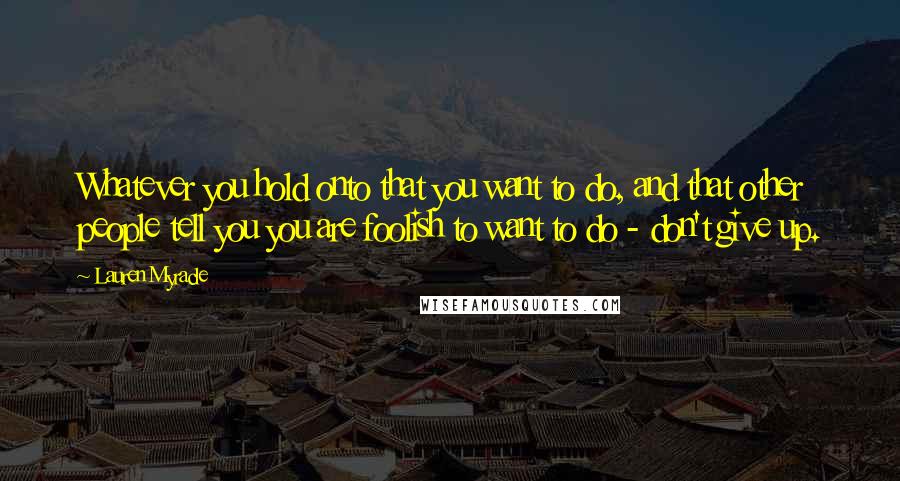 Lauren Myracle Quotes: Whatever you hold onto that you want to do, and that other people tell you you are foolish to want to do - don't give up.