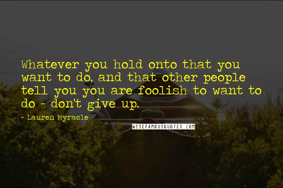 Lauren Myracle Quotes: Whatever you hold onto that you want to do, and that other people tell you you are foolish to want to do - don't give up.