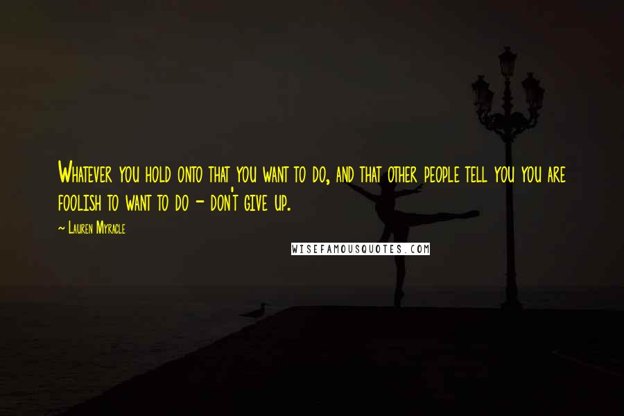 Lauren Myracle Quotes: Whatever you hold onto that you want to do, and that other people tell you you are foolish to want to do - don't give up.