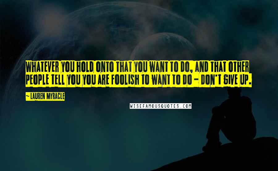 Lauren Myracle Quotes: Whatever you hold onto that you want to do, and that other people tell you you are foolish to want to do - don't give up.