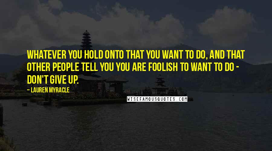 Lauren Myracle Quotes: Whatever you hold onto that you want to do, and that other people tell you you are foolish to want to do - don't give up.