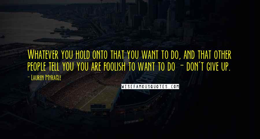 Lauren Myracle Quotes: Whatever you hold onto that you want to do, and that other people tell you you are foolish to want to do - don't give up.