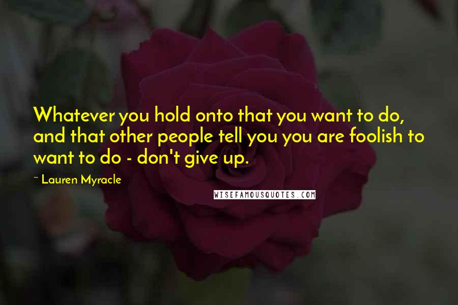 Lauren Myracle Quotes: Whatever you hold onto that you want to do, and that other people tell you you are foolish to want to do - don't give up.