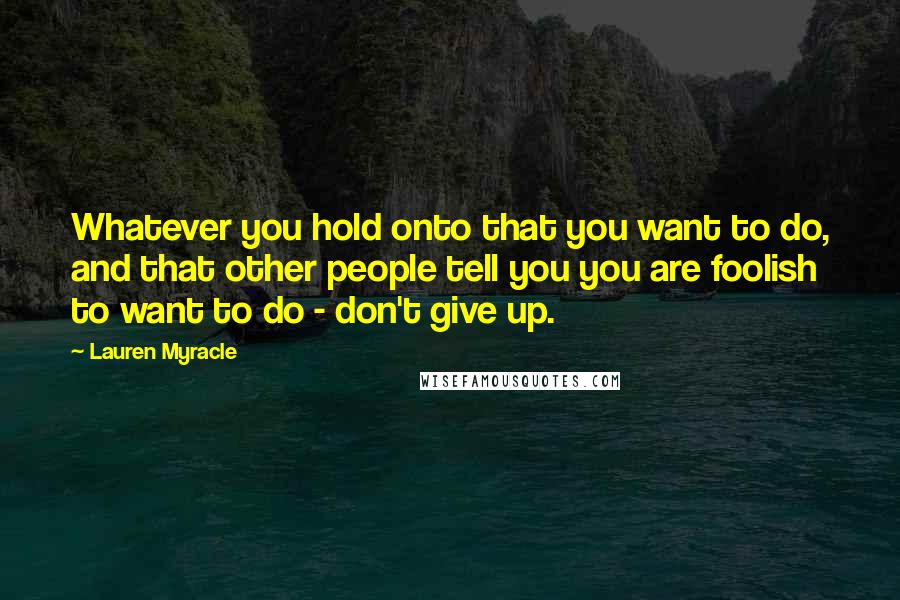 Lauren Myracle Quotes: Whatever you hold onto that you want to do, and that other people tell you you are foolish to want to do - don't give up.