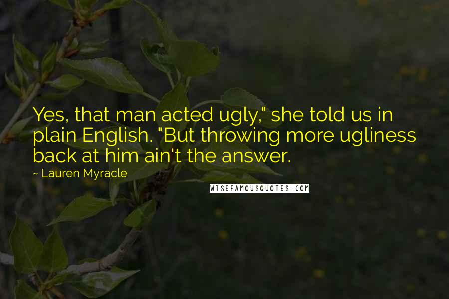 Lauren Myracle Quotes: Yes, that man acted ugly," she told us in plain English. "But throwing more ugliness back at him ain't the answer.