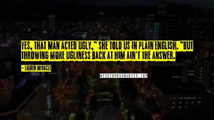 Lauren Myracle Quotes: Yes, that man acted ugly," she told us in plain English. "But throwing more ugliness back at him ain't the answer.