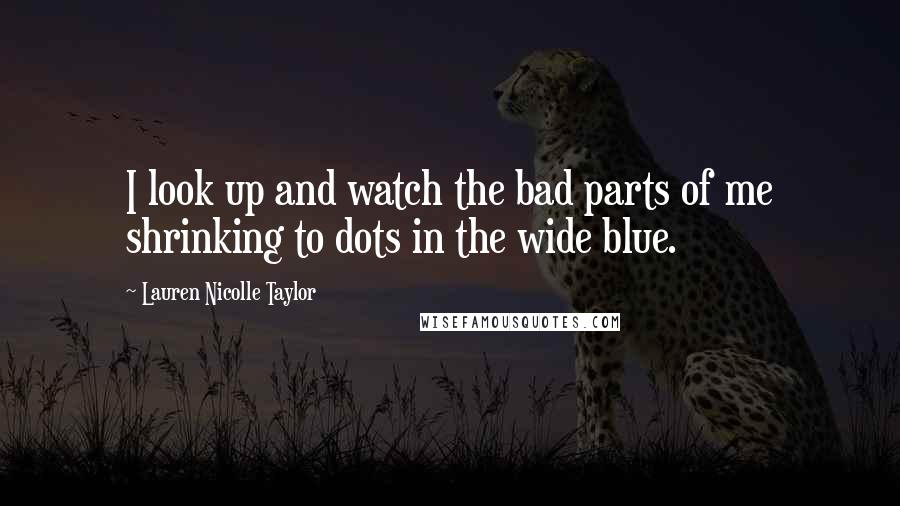 Lauren Nicolle Taylor Quotes: I look up and watch the bad parts of me shrinking to dots in the wide blue.