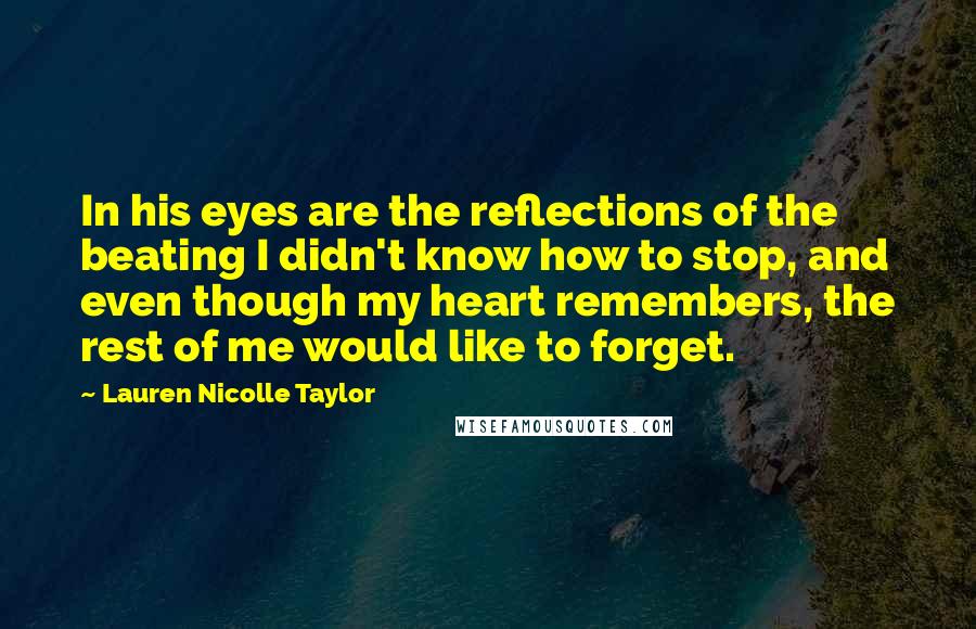 Lauren Nicolle Taylor Quotes: In his eyes are the reflections of the beating I didn't know how to stop, and even though my heart remembers, the rest of me would like to forget.