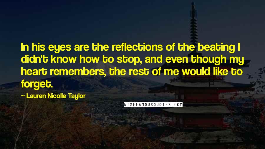Lauren Nicolle Taylor Quotes: In his eyes are the reflections of the beating I didn't know how to stop, and even though my heart remembers, the rest of me would like to forget.