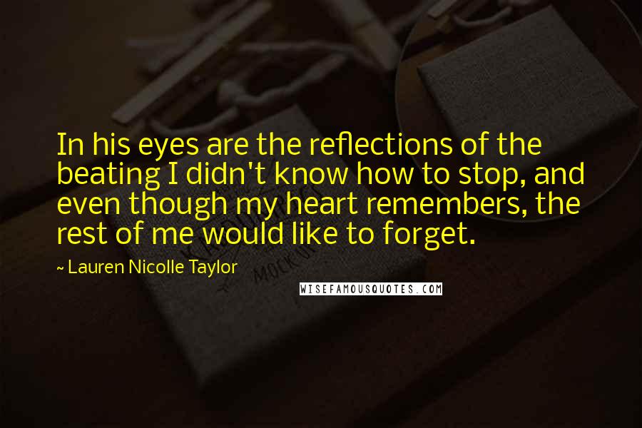 Lauren Nicolle Taylor Quotes: In his eyes are the reflections of the beating I didn't know how to stop, and even though my heart remembers, the rest of me would like to forget.