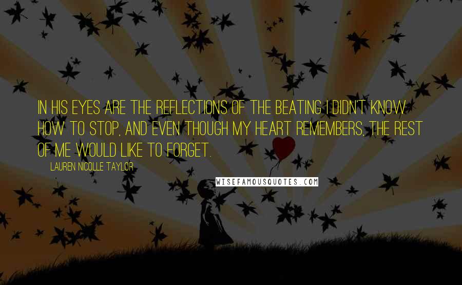 Lauren Nicolle Taylor Quotes: In his eyes are the reflections of the beating I didn't know how to stop, and even though my heart remembers, the rest of me would like to forget.