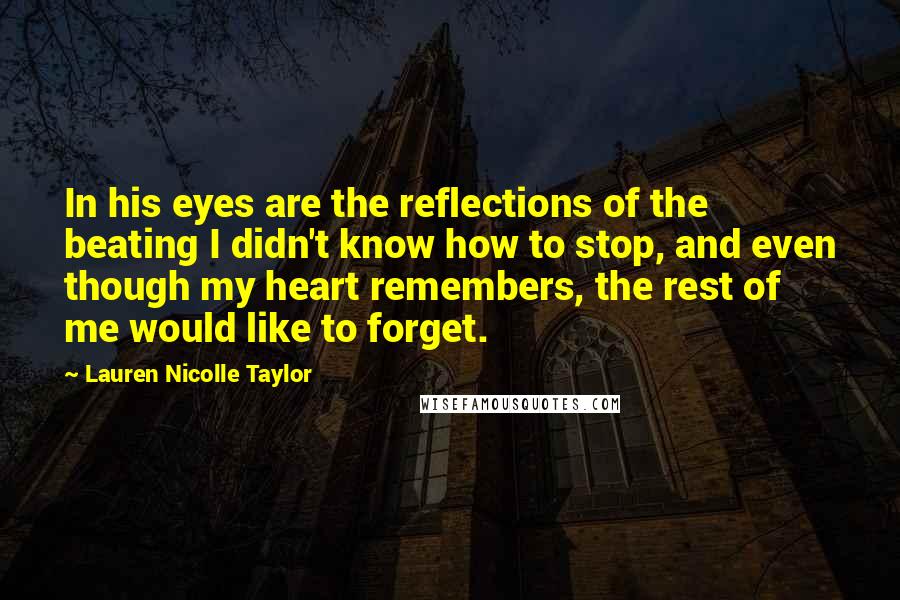 Lauren Nicolle Taylor Quotes: In his eyes are the reflections of the beating I didn't know how to stop, and even though my heart remembers, the rest of me would like to forget.