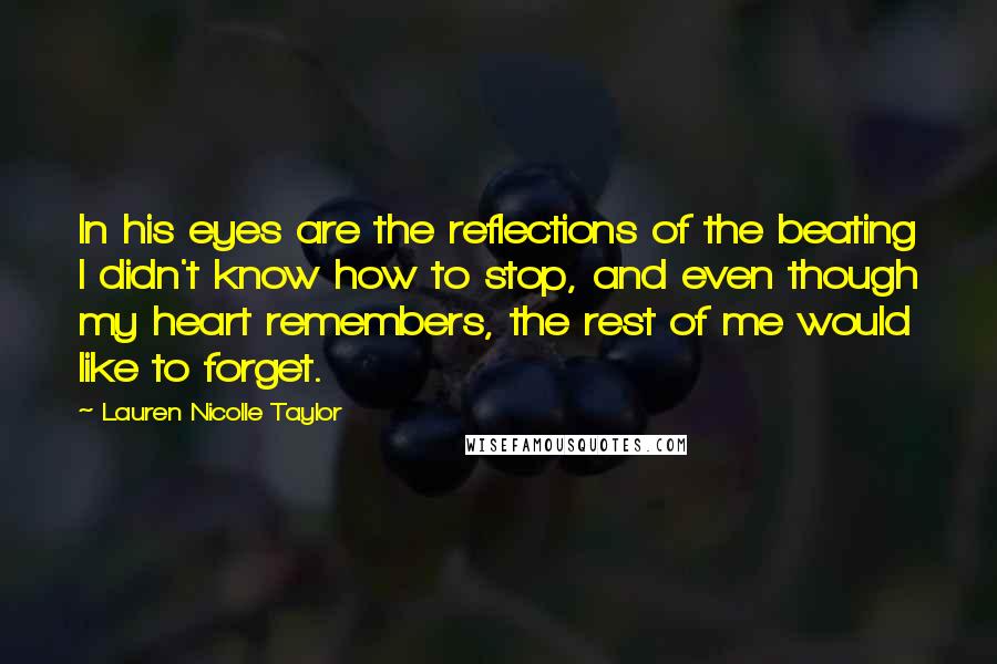 Lauren Nicolle Taylor Quotes: In his eyes are the reflections of the beating I didn't know how to stop, and even though my heart remembers, the rest of me would like to forget.