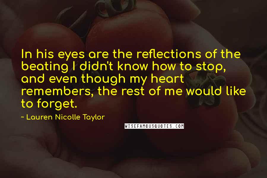 Lauren Nicolle Taylor Quotes: In his eyes are the reflections of the beating I didn't know how to stop, and even though my heart remembers, the rest of me would like to forget.