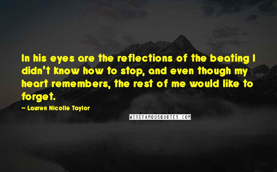 Lauren Nicolle Taylor Quotes: In his eyes are the reflections of the beating I didn't know how to stop, and even though my heart remembers, the rest of me would like to forget.