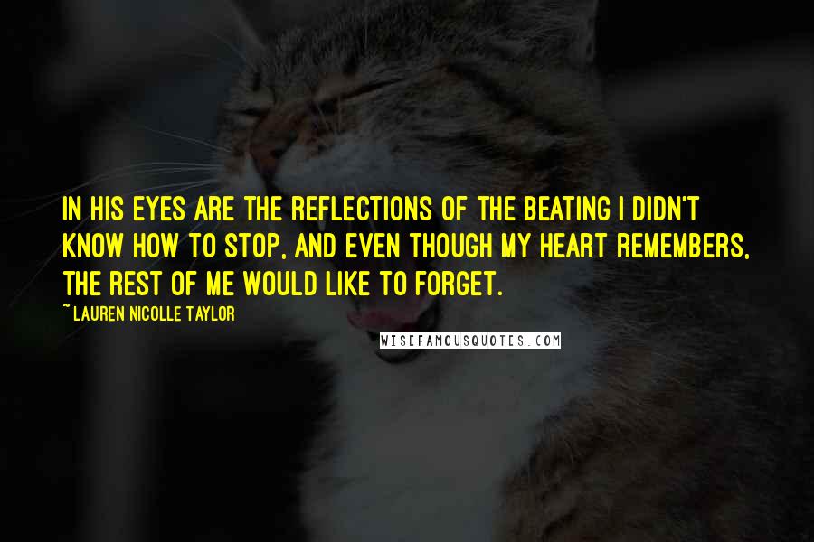 Lauren Nicolle Taylor Quotes: In his eyes are the reflections of the beating I didn't know how to stop, and even though my heart remembers, the rest of me would like to forget.