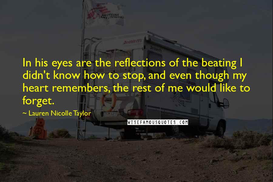 Lauren Nicolle Taylor Quotes: In his eyes are the reflections of the beating I didn't know how to stop, and even though my heart remembers, the rest of me would like to forget.