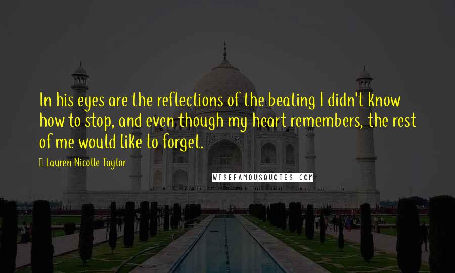 Lauren Nicolle Taylor Quotes: In his eyes are the reflections of the beating I didn't know how to stop, and even though my heart remembers, the rest of me would like to forget.