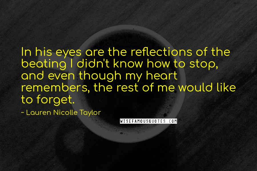 Lauren Nicolle Taylor Quotes: In his eyes are the reflections of the beating I didn't know how to stop, and even though my heart remembers, the rest of me would like to forget.