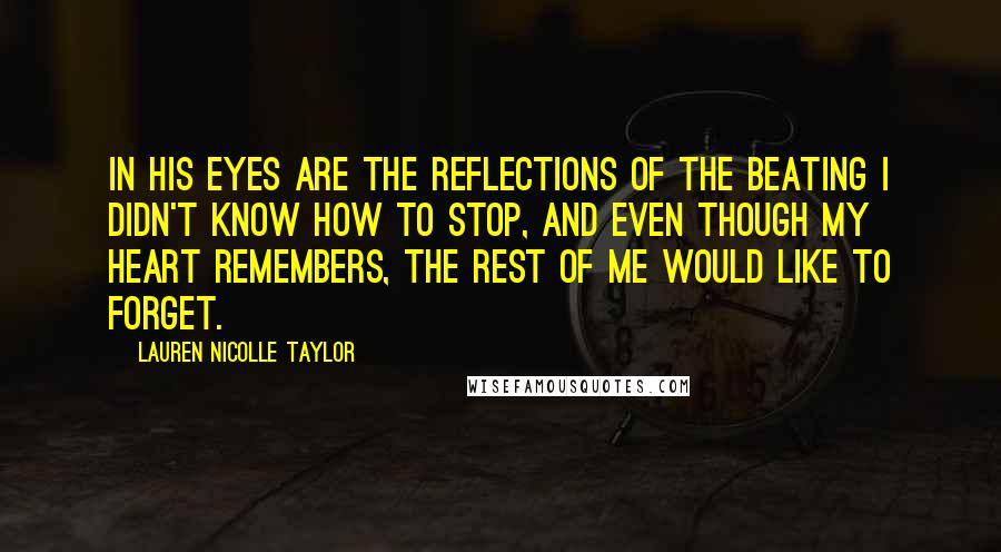 Lauren Nicolle Taylor Quotes: In his eyes are the reflections of the beating I didn't know how to stop, and even though my heart remembers, the rest of me would like to forget.