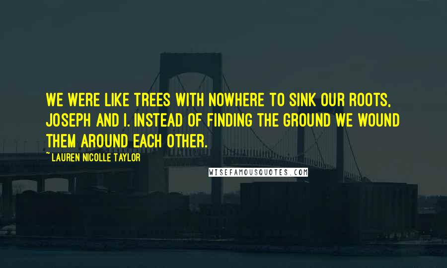 Lauren Nicolle Taylor Quotes: We were like trees with nowhere to sink our roots, Joseph and I. Instead of finding the ground we wound them around each other.