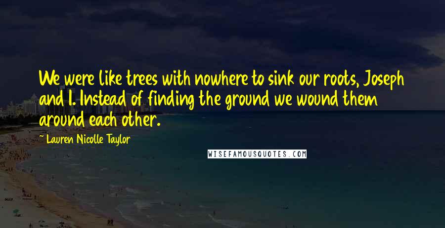 Lauren Nicolle Taylor Quotes: We were like trees with nowhere to sink our roots, Joseph and I. Instead of finding the ground we wound them around each other.