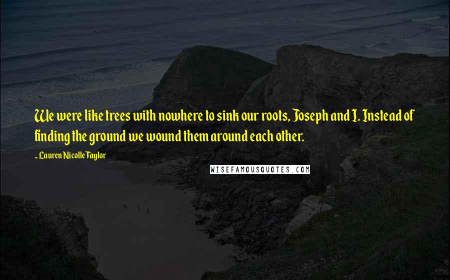 Lauren Nicolle Taylor Quotes: We were like trees with nowhere to sink our roots, Joseph and I. Instead of finding the ground we wound them around each other.
