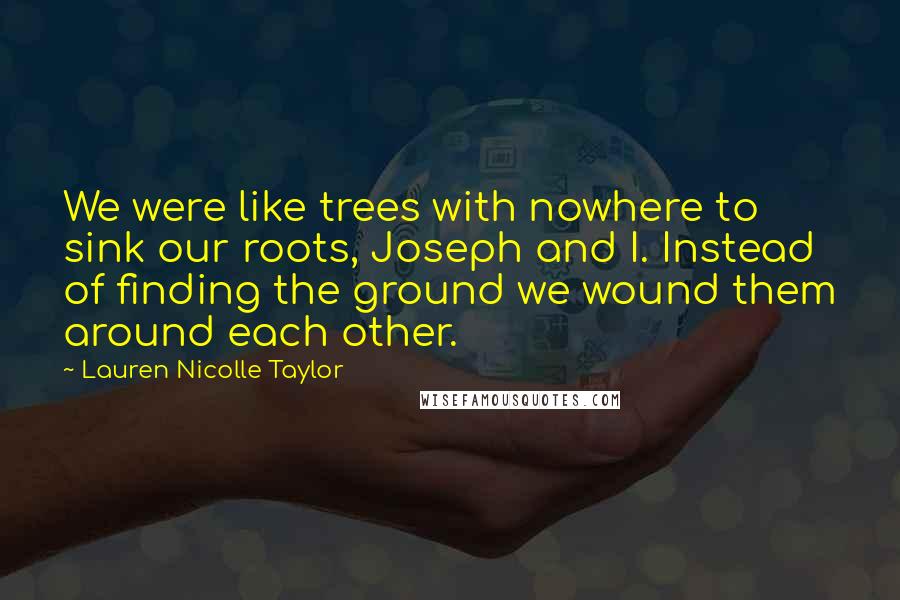 Lauren Nicolle Taylor Quotes: We were like trees with nowhere to sink our roots, Joseph and I. Instead of finding the ground we wound them around each other.