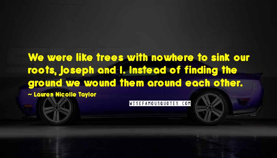 Lauren Nicolle Taylor Quotes: We were like trees with nowhere to sink our roots, Joseph and I. Instead of finding the ground we wound them around each other.