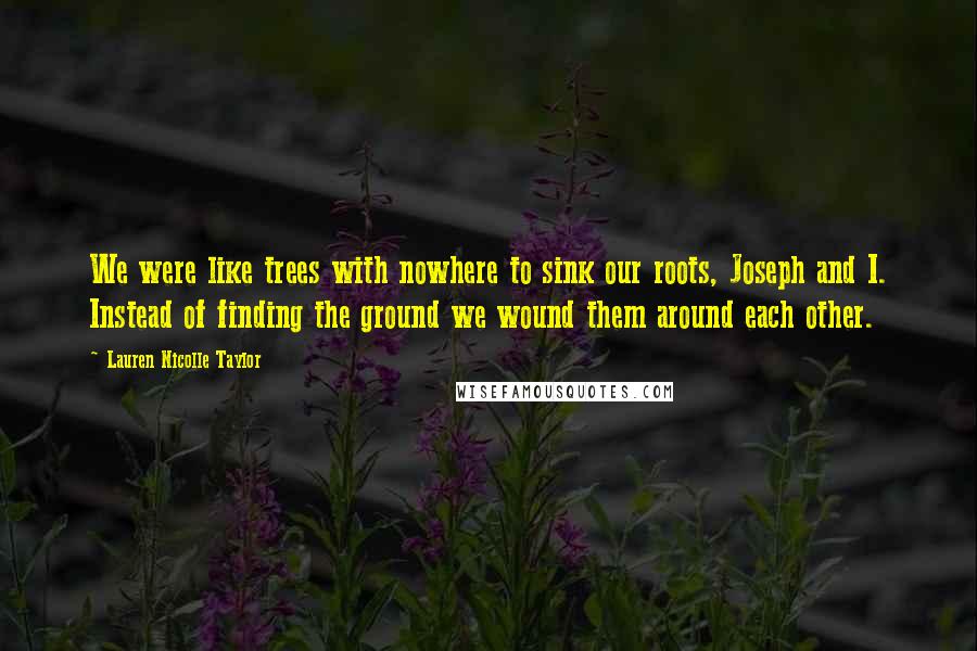 Lauren Nicolle Taylor Quotes: We were like trees with nowhere to sink our roots, Joseph and I. Instead of finding the ground we wound them around each other.
