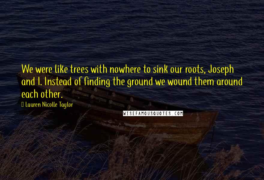 Lauren Nicolle Taylor Quotes: We were like trees with nowhere to sink our roots, Joseph and I. Instead of finding the ground we wound them around each other.