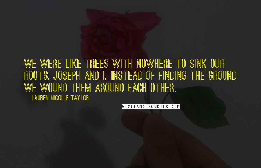 Lauren Nicolle Taylor Quotes: We were like trees with nowhere to sink our roots, Joseph and I. Instead of finding the ground we wound them around each other.