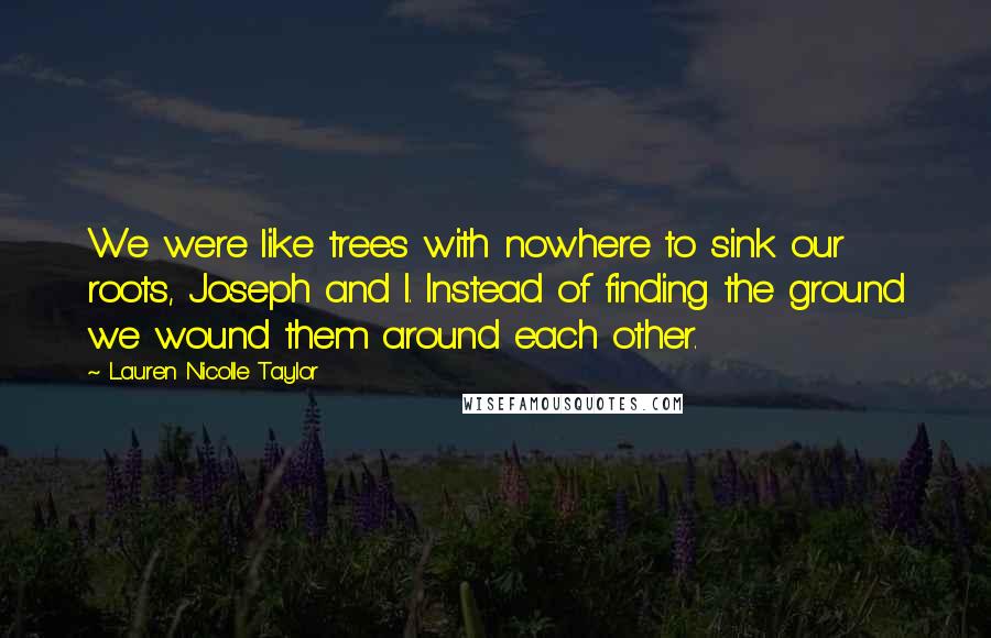 Lauren Nicolle Taylor Quotes: We were like trees with nowhere to sink our roots, Joseph and I. Instead of finding the ground we wound them around each other.