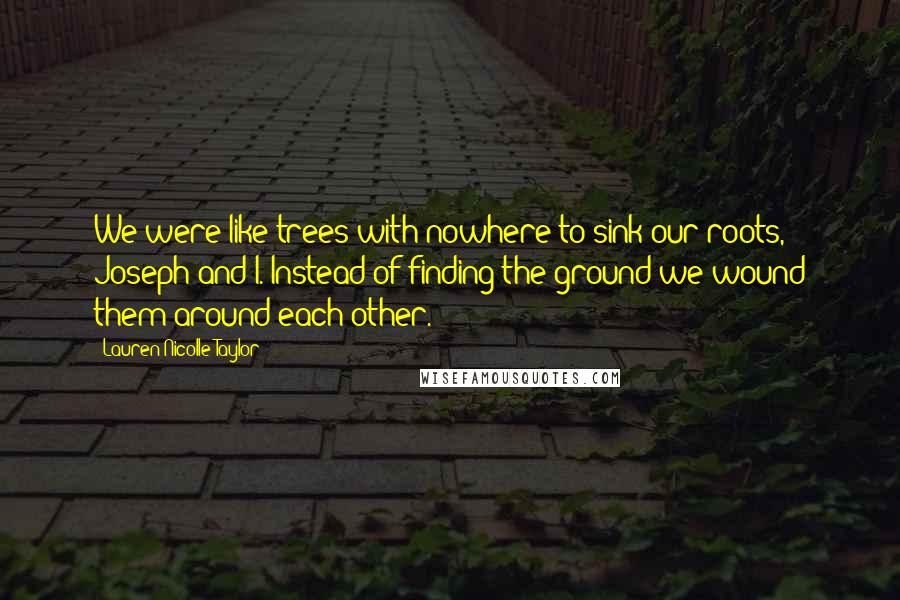 Lauren Nicolle Taylor Quotes: We were like trees with nowhere to sink our roots, Joseph and I. Instead of finding the ground we wound them around each other.