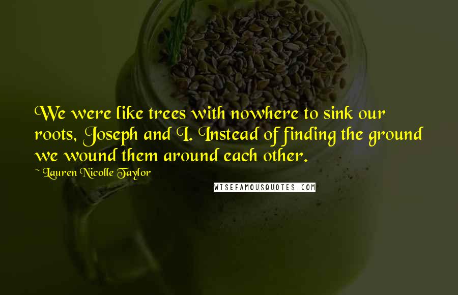 Lauren Nicolle Taylor Quotes: We were like trees with nowhere to sink our roots, Joseph and I. Instead of finding the ground we wound them around each other.