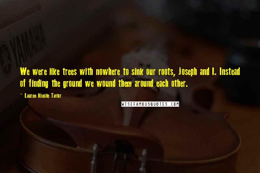 Lauren Nicolle Taylor Quotes: We were like trees with nowhere to sink our roots, Joseph and I. Instead of finding the ground we wound them around each other.