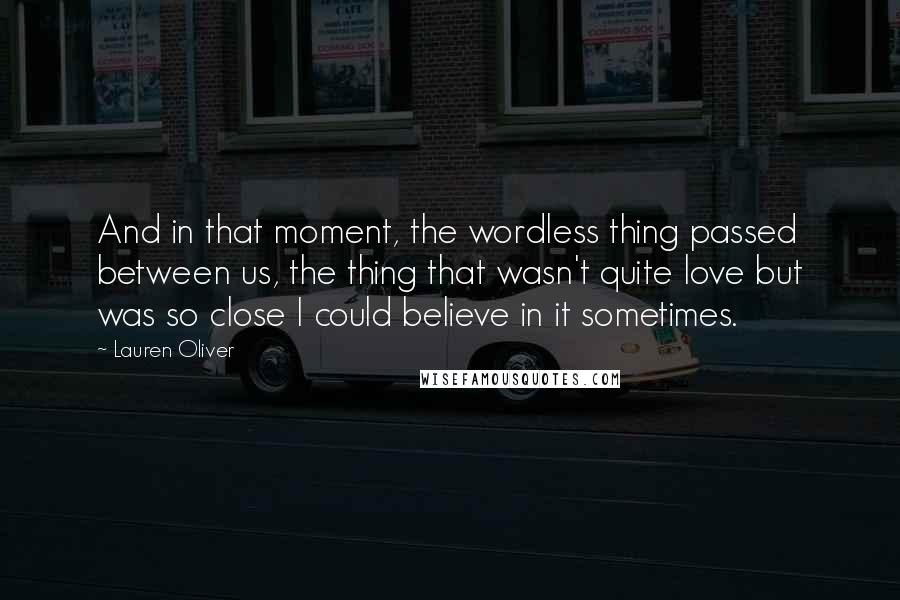 Lauren Oliver Quotes: And in that moment, the wordless thing passed between us, the thing that wasn't quite love but was so close I could believe in it sometimes.