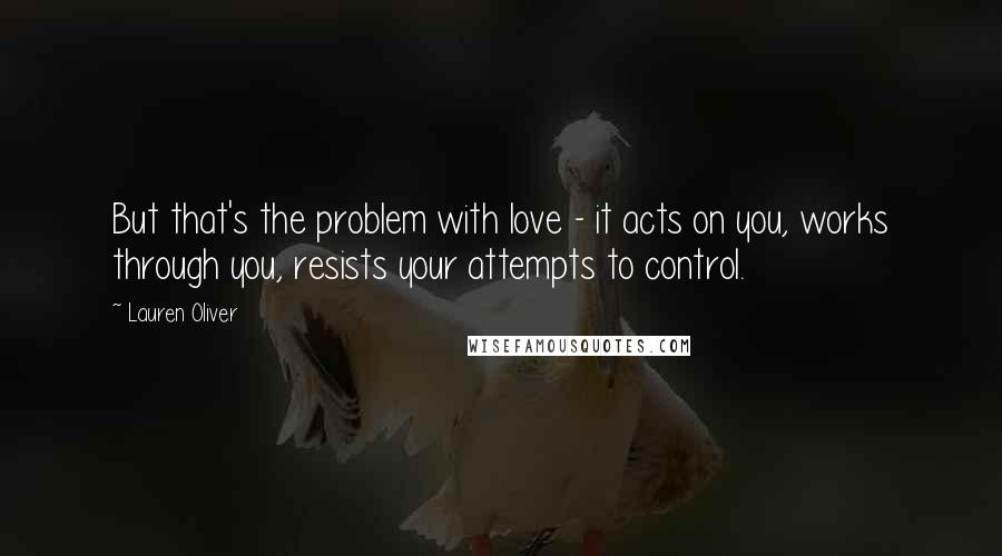 Lauren Oliver Quotes: But that's the problem with love - it acts on you, works through you, resists your attempts to control.