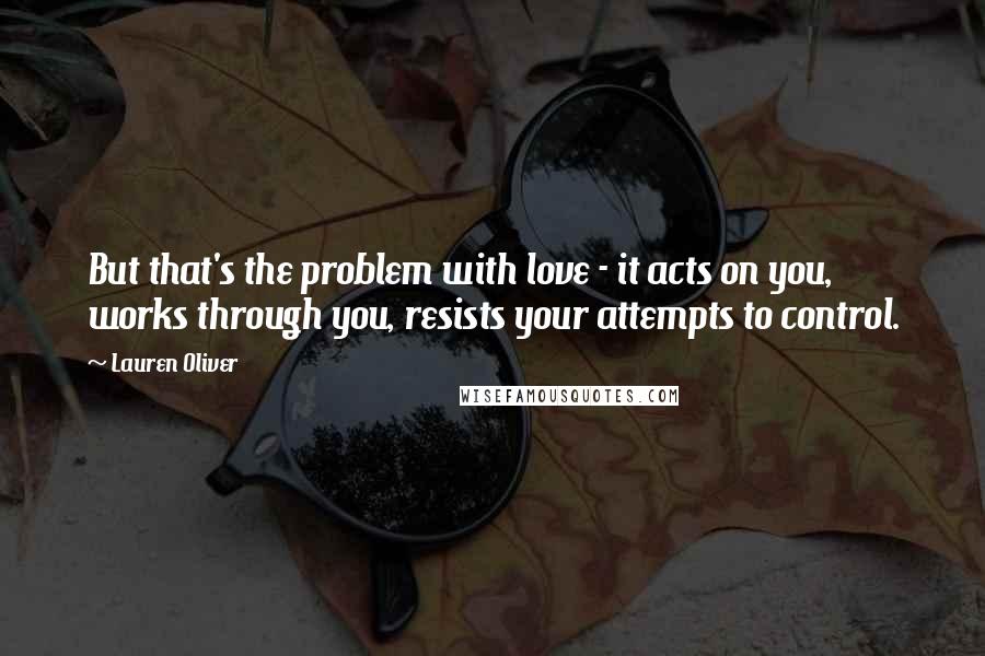 Lauren Oliver Quotes: But that's the problem with love - it acts on you, works through you, resists your attempts to control.